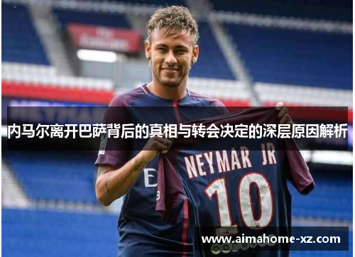 内马尔离开巴萨背后的真相与转会决定的深层原因解析