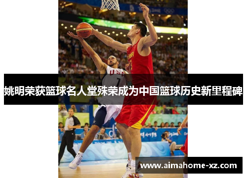 姚明荣获篮球名人堂殊荣成为中国篮球历史新里程碑