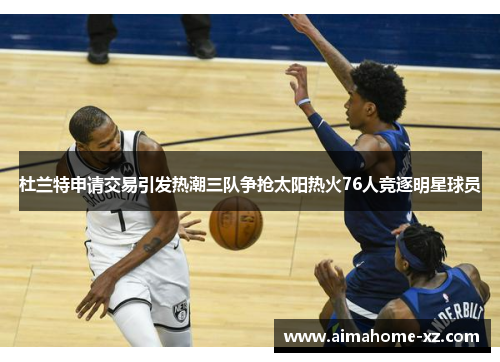杜兰特申请交易引发热潮三队争抢太阳热火76人竞逐明星球员
